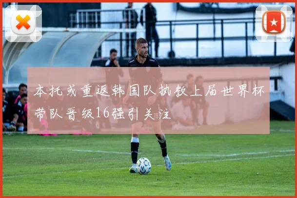 本托或重返韩国队执教上届世界杯带队晋级16强引关注