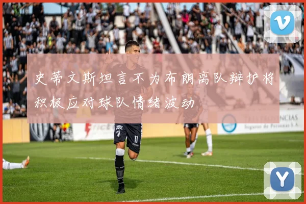 史蒂文斯坦言不为布朗离队辩护将积极应对球队情绪波动