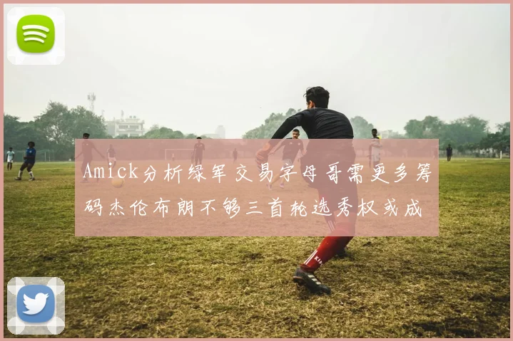 Amick分析绿军交易字母哥需更多筹码杰伦布朗不够三首轮选秀权或成关键